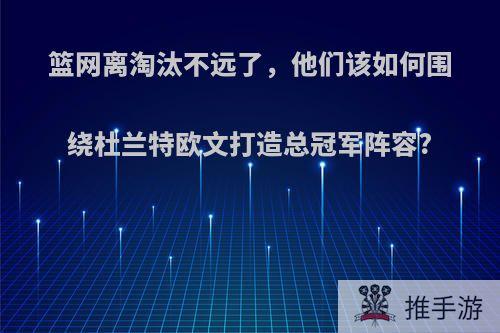 篮网离淘汰不远了，他们该如何围绕杜兰特欧文打造总冠军阵容?