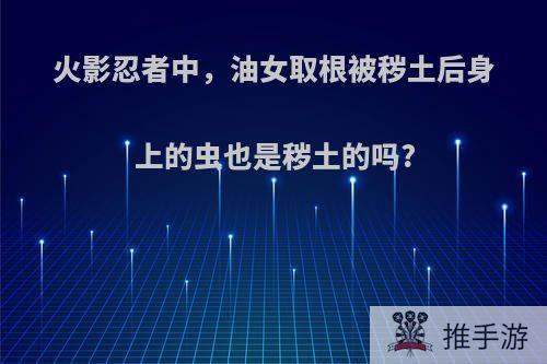 火影忍者中，油女取根被秽土后身上的虫也是秽土的吗?