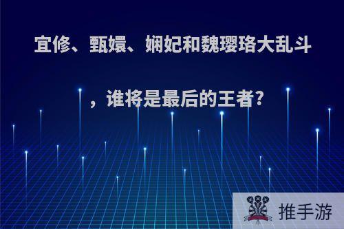 宜修、甄嬛、娴妃和魏璎珞大乱斗，谁将是最后的王者?