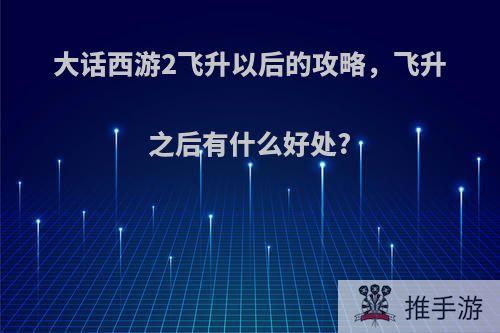 大话西游2飞升以后的攻略，飞升之后有什么好处?