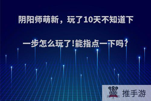 阴阳师萌新，玩了10天不知道下一步怎么玩了!能指点一下吗?