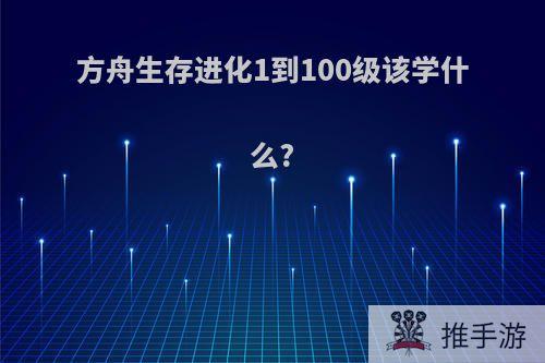 方舟生存进化1到100级该学什么?