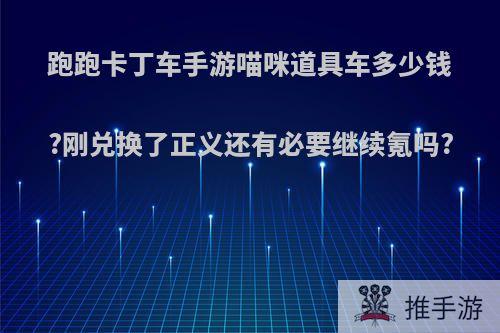 跑跑卡丁车手游喵咪道具车多少钱?刚兑换了正义还有必要继续氪吗?