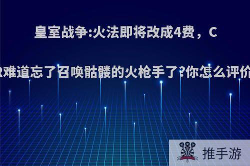 皇室战争:火法即将改成4费，CR难道忘了召唤骷髅的火枪手了?你怎么评价?