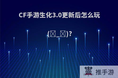 CF手游生化3.0更新后怎么玩(ಥ_ಥ)?