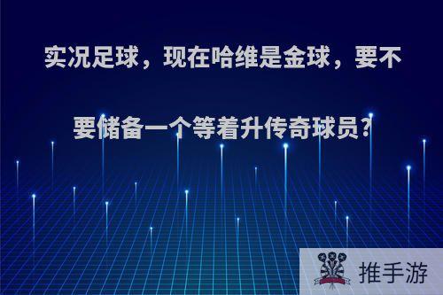 实况足球，现在哈维是金球，要不要储备一个等着升传奇球员?