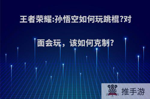 王者荣耀:孙悟空如何玩跳棍?对面会玩，该如何克制?