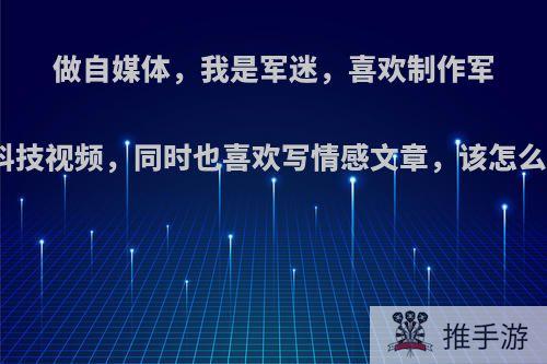 做自媒体，我是军迷，喜欢制作军事科技视频，同时也喜欢写情感文章，该怎么办?