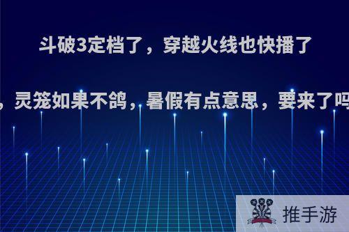 斗破3定档了，穿越火线也快播了，灵笼如果不鸽，暑假有点意思，要来了吗?