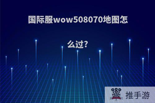 国际服wow508070地图怎么过?