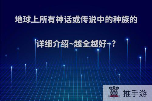 地球上所有神话或传说中的种族的详细介绍~越全越好~?