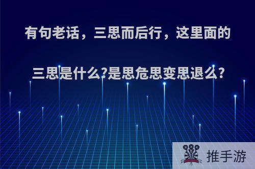 有句老话，三思而后行，这里面的三思是什么?是思危思变思退么?