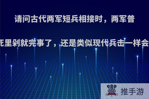 请问古代两军短兵相接时，两军普通士兵是往死里剁就完事了，还是类似现代兵击一样会互相试探呢?