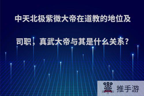 中天北极紫微大帝在道教的地位及司职，真武大帝与其是什么关系?