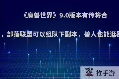 《魔兽世界》9.0版本有传将合并阵营，部落联盟可以组队下副本，兽人也能逛暴风城?