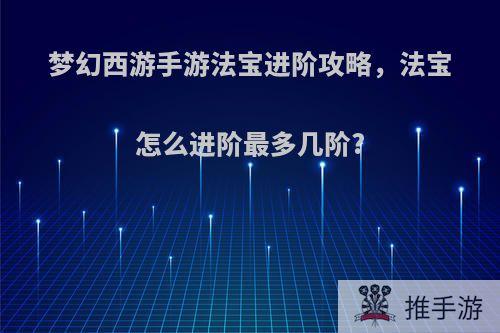 梦幻西游手游法宝进阶攻略，法宝怎么进阶最多几阶?