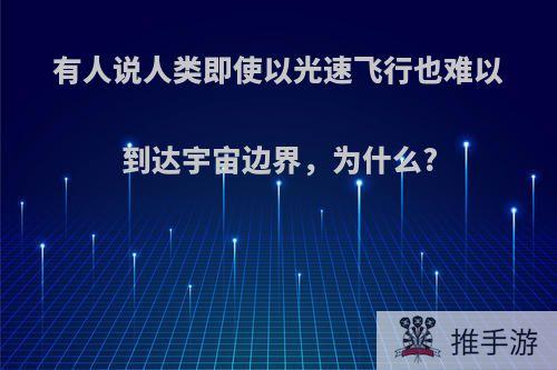 有人说人类即使以光速飞行也难以到达宇宙边界，为什么?