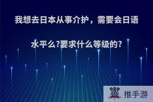 我想去日本从事介护，需要会日语水平么?要求什么等级的?