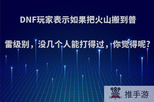 DNF玩家表示如果把火山搬到普雷级别，没几个人能打得过，你觉得呢?