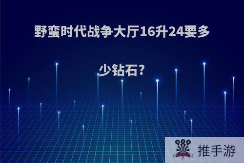 野蛮时代战争大厅16升24要多少钻石?