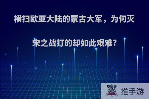 横扫欧亚大陆的蒙古大军，为何灭宋之战打的却如此艰难?