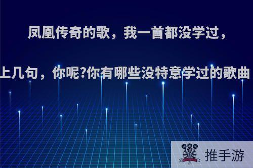 凤凰传奇的歌，我一首都没学过，可是有些都会哼唱上几句，你呢?你有哪些没特意学过的歌曲，却会哼唱几句的?