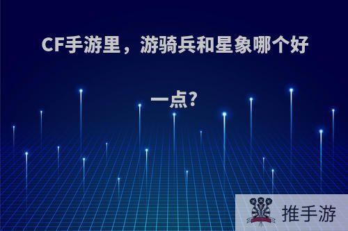 CF手游里，游骑兵和星象哪个好一点?