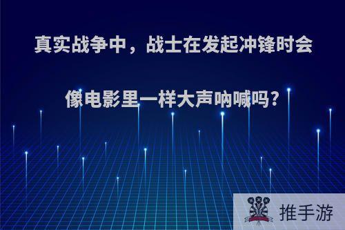 真实战争中，战士在发起冲锋时会像电影里一样大声吶喊吗?