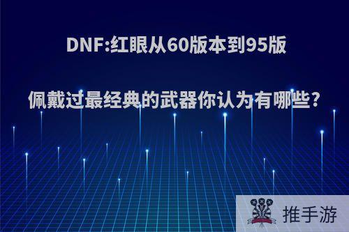 DNF:红眼从60版本到95版佩戴过最经典的武器你认为有哪些?