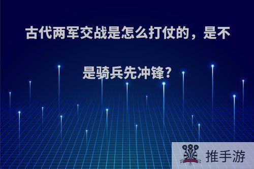 古代两军交战是怎么打仗的，是不是骑兵先冲锋?