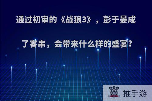 通过初审的《战狼3》，彭于晏成了客串，会带来什么样的盛宴?