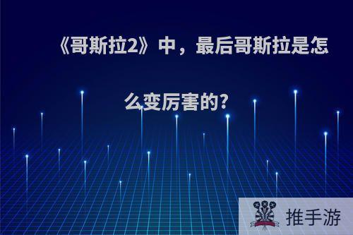 《哥斯拉2》中，最后哥斯拉是怎么变厉害的?