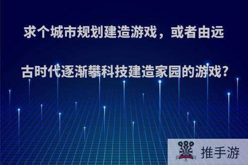 求个城市规划建造游戏，或者由远古时代逐渐攀科技建造家园的游戏?