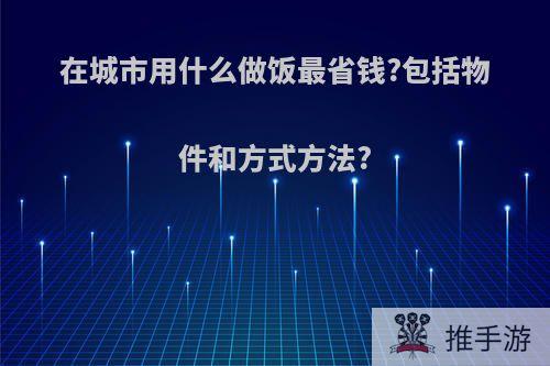 在城市用什么做饭最省钱?包括物件和方式方法?