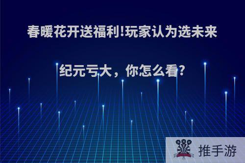 春暖花开送福利!玩家认为选未来纪元亏大，你怎么看?