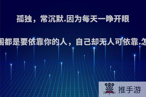 孤独，常沉默.因为每天一睁开眼，周围都是要依靠你的人，自己却无人可依靠.怎么办?