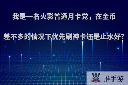 我是一名火影普通月卡党，在金币差不多的情况下优先刷神卡还是止水好?