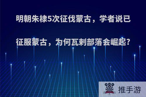 明朝朱棣5次征伐蒙古，学者说已征服蒙古，为何瓦剌部落会崛起?