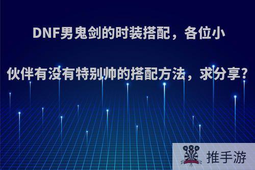 DNF男鬼剑的时装搭配，各位小伙伴有没有特别帅的搭配方法，求分享?