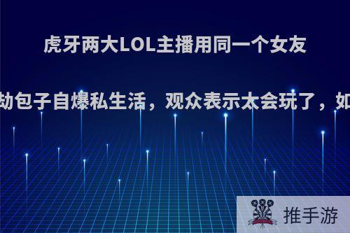 虎牙两大LOL主播用同一个女友，第一劫包子自爆私生活，观众表示太会玩了，如何评价?