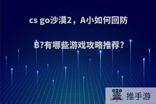 cs go沙漠2，A小如何回防B?有哪些游戏攻略推荐?