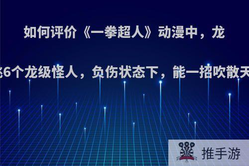 如何评价《一拳超人》动漫中，龙卷单挑6个龙级怪人，负伤状态下，能一招吹散天然水?