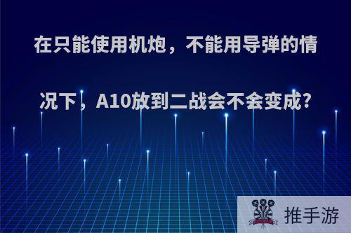 在只能使用机炮，不能用导弹的情况下，A10放到二战会不会变成?