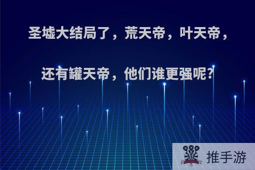 圣墟大结局了，荒天帝，叶天帝，还有罐天帝，他们谁更强呢?