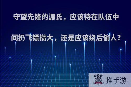 守望先锋的源氏，应该待在队伍中间扔飞镖攒大，还是应该绕后偷人?