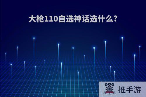 大枪110自选神话选什么?