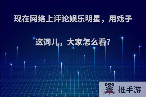 现在网络上评论娱乐明星，用戏子这词儿，大家怎么看?