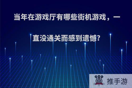 当年在游戏厅有哪些街机游戏，一直没通关而感到遗憾?