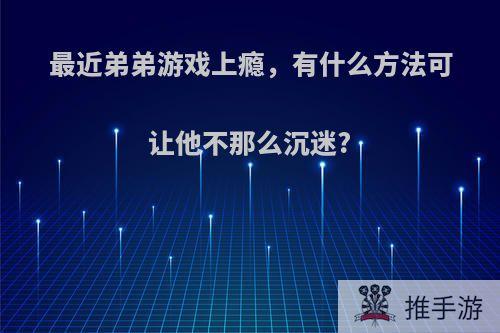 最近弟弟游戏上瘾，有什么方法可让他不那么沉迷?