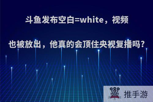 斗鱼发布空白=white，视频也被放出，他真的会顶住央视复播吗?